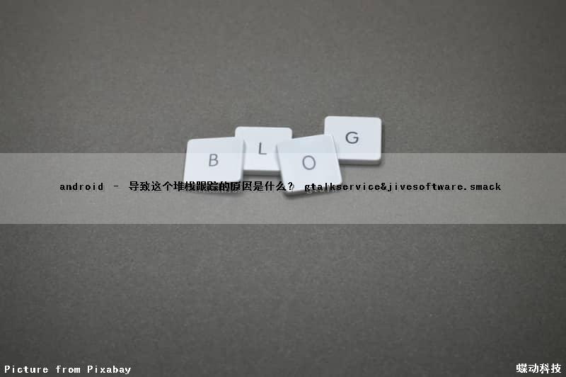 android – 导致这个堆栈跟踪的原因是什么？ (gtalkservice&jivesoftware.smack)