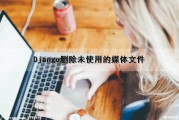 Django删除未使用的媒体文件（django 删除文件）